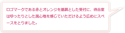 ロゴマークである赤とオレンジを基調とした受付に、待合室はゆったりとした居心地を感じていただけるよう広めにスペースをとりました。