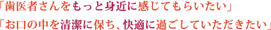 歯医者さんをもっと身近に感じてもらいたい、お口の中を清潔に保ち、快適に過ごしていただきたい